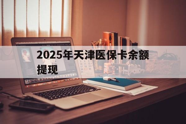 乐山最新2025年天津医保卡余额提现方法分析(最方便真实的乐山2025年天津医保卡余额提现多少方法)